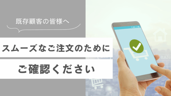 【既存顧客の皆様へ】スムーズなご注文のためにご確認ください